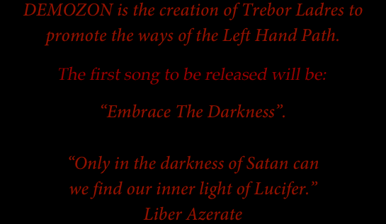 DEMOZON is the creation of Trebor Ladres to promote the ways of the Left Hand Path.
The music of DEMOZON will be released in the very near future beginning with the song “Embrace The Darkness”. 

“Only in the darkness of Satan can
we find our inner light of Lucifer.”
Liber Azerate